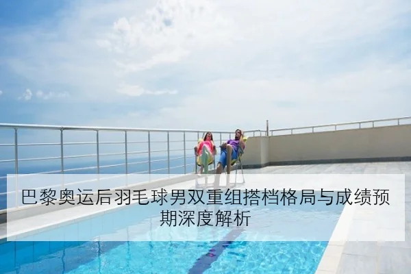 巴黎奥运后羽毛球男双重组搭档格局与成绩预期深度解析